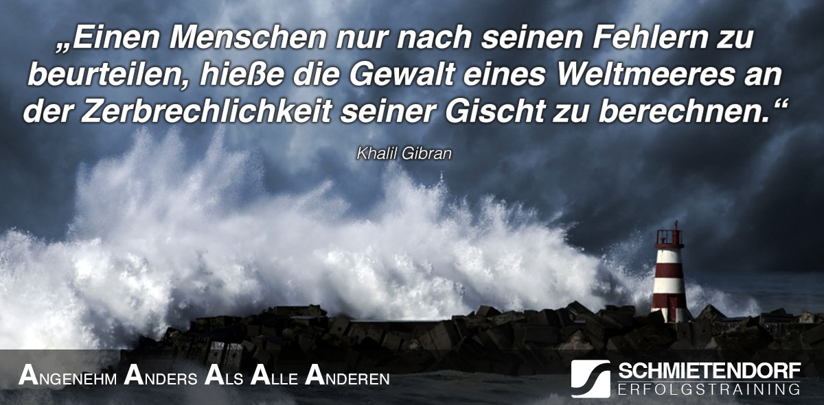 Einen Menschen nur nach seinen Fehlern zu beurteilen, hieße die Gewalt eines Weltmeeres an der Zerbrechlichkeit seiner Gischt zu berechnen. - Khalil Gibran